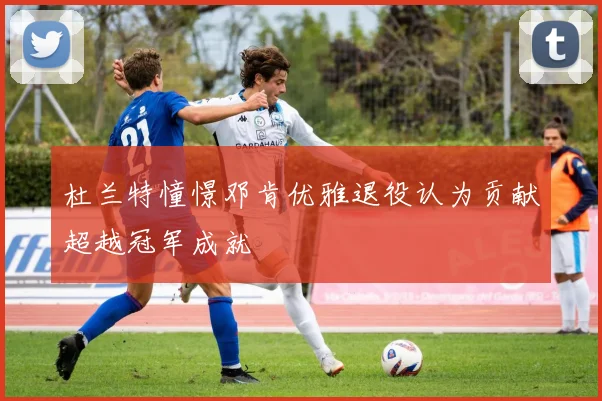 杜兰特憧憬邓肯优雅退役认为贡献超越冠军成就