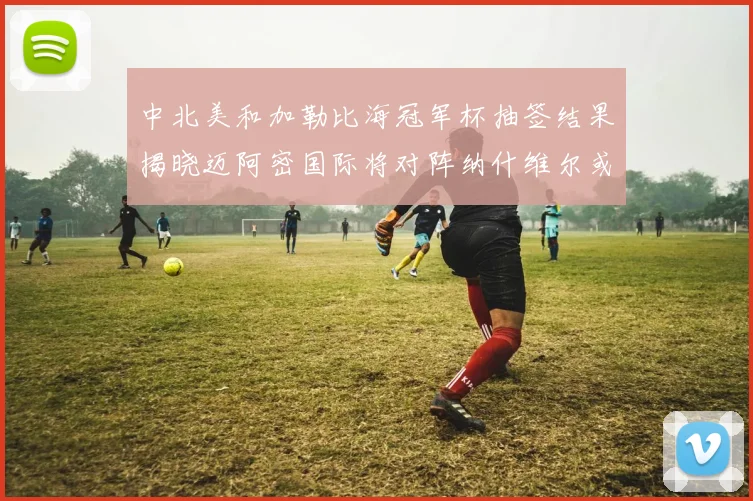 中北美和加勒比海冠军杯抽签结果揭晓迈阿密国际将对阵纳什维尔或渥太华胜者