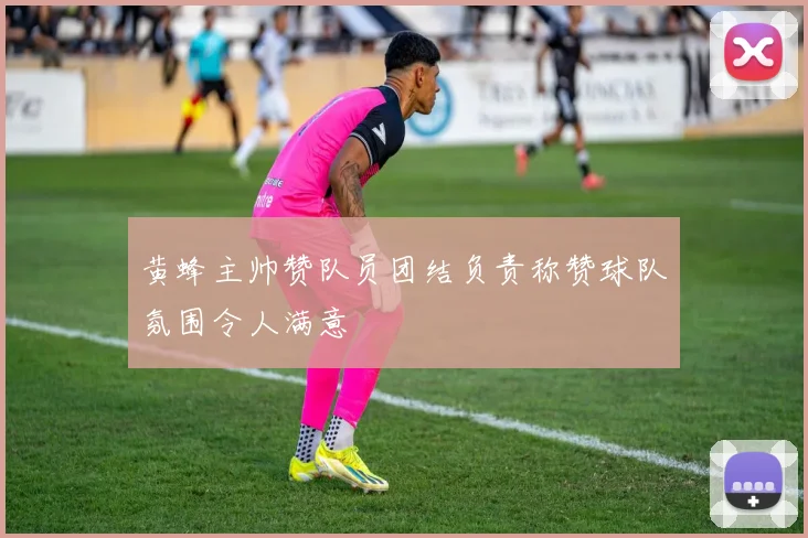 黄蜂主帅赞队员团结负责称赞球队氛围令人满意