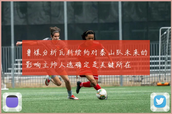 鲁媒分析瓦科续约对泰山队未来的影响主帅人选确定是关键所在