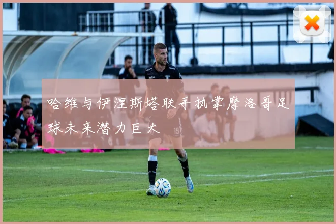 哈维与伊涅斯塔联手执掌摩洛哥足球未来潜力巨大