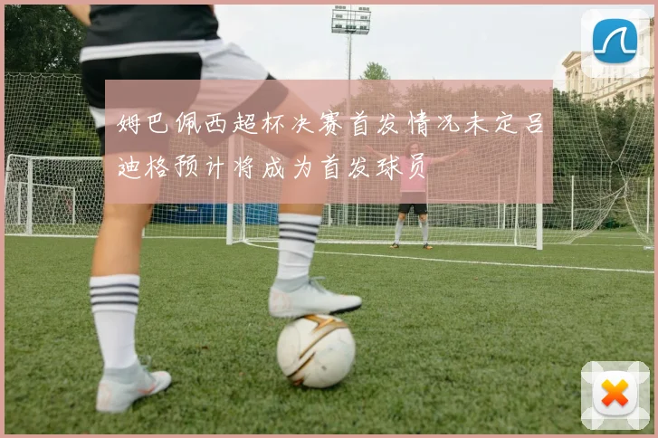 姆巴佩西超杯决赛首发情况未定吕迪格预计将成为首发球员