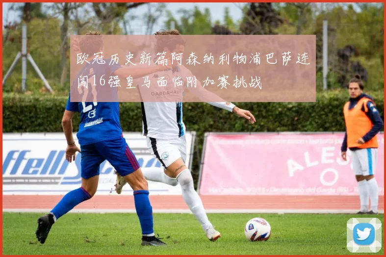 欧冠历史新篇阿森纳利物浦巴萨连闯16强皇马面临附加赛挑战