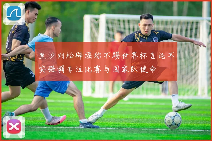 里沙利松辟谣称不踢世界杯言论不实强调专注比赛与国家队使命