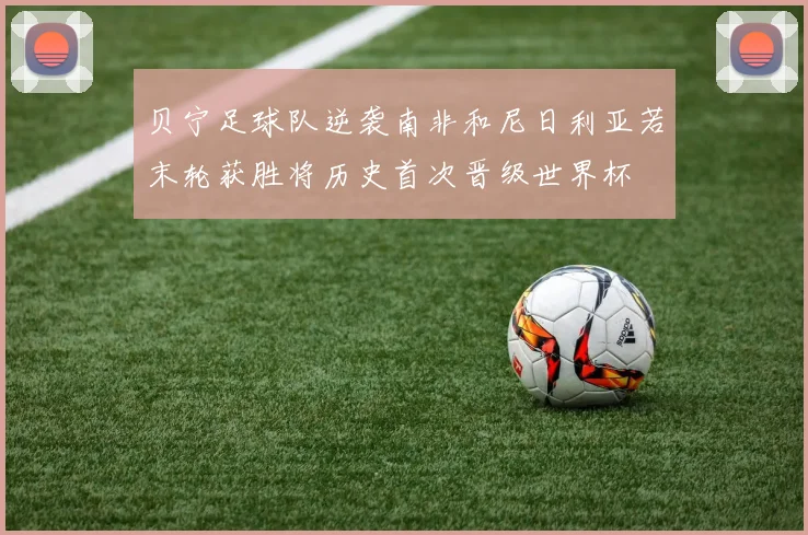 贝宁足球队逆袭南非和尼日利亚若末轮获胜将历史首次晋级世界杯