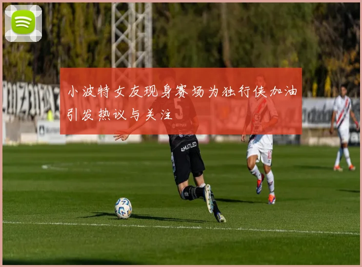 小波特女友现身赛场为独行侠加油引发热议与关注
