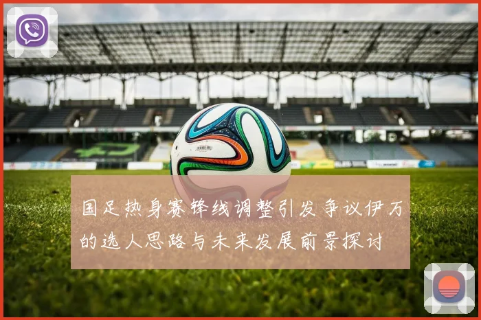 国足热身赛锋线调整引发争议伊万的选人思路与未来发展前景探讨