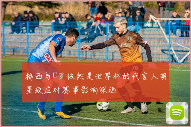 梅西与C罗依然是世界杯的代言人明星效应对赛事影响深远