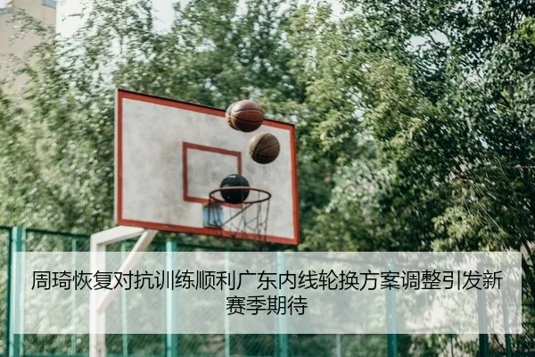 周琦恢复对抗训练顺利广东内线轮换方案调整引发新赛季期待